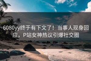 6080yy终于有下文了！当事人现身回应，P站女神热议引爆社交圈