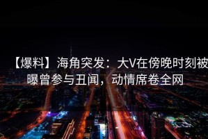 【爆料】海角突发：大V在傍晚时刻被曝曾参与丑闻，动情席卷全网