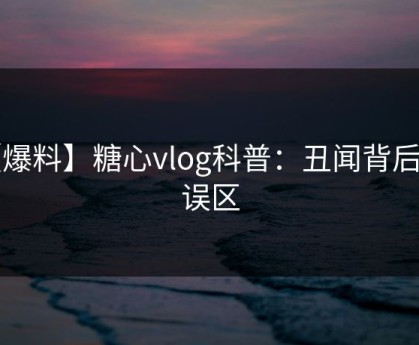 【爆料】糖心vlog科普：丑闻背后3大误区