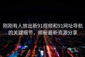 刚刚有人放出新91视频和91网址导航的关键细节，揭秘最新资源分享