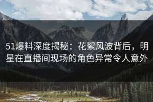 51爆料深度揭秘：花絮风波背后，明星在直播间现场的角色异常令人意外