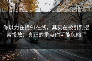 你以为在找91在线，其实在被引到搜索投放：真正的重点你可能忽略了