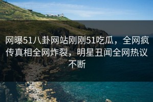 网曝51八卦网站刚刚51吃瓜，全网疯传真相全网炸裂，明星丑闻全网热议不断