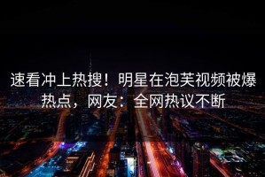 速看冲上热搜！明星在泡芙视频被爆热点，网友：全网热议不断