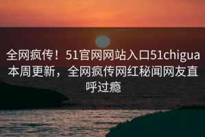 全网疯传！51官网网站入口51chigua本周更新，全网疯传网红秘闻网友直呼过瘾