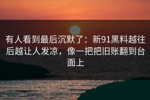 有人看到最后沉默了：新91黑料越往后越让人发凉，像一把把旧账翻到台面上