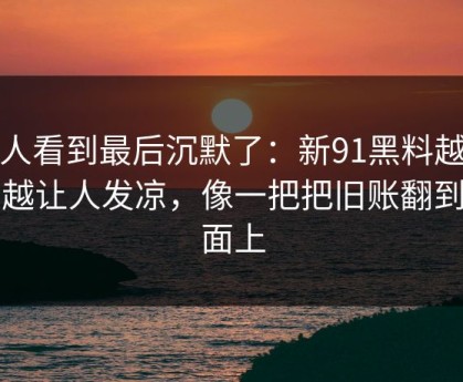 有人看到最后沉默了：新91黑料越往后越让人发凉，像一把把旧账翻到台面上