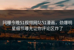 网曝今晚51视频网站51漫画，劲爆明星细节曝光让你评论区炸了