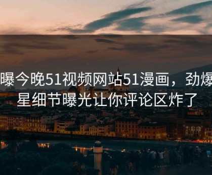 网曝今晚51视频网站51漫画，劲爆明星细节曝光让你评论区炸了