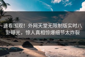 速看围观！外网天堂无限制版实时八卦曝光，惊人真相惊爆细节太炸裂
