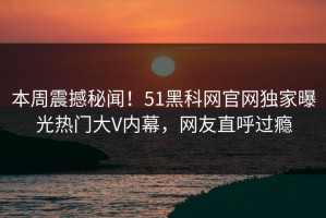 本周震撼秘闻！51黑科网官网独家曝光热门大V内幕，网友直呼过瘾