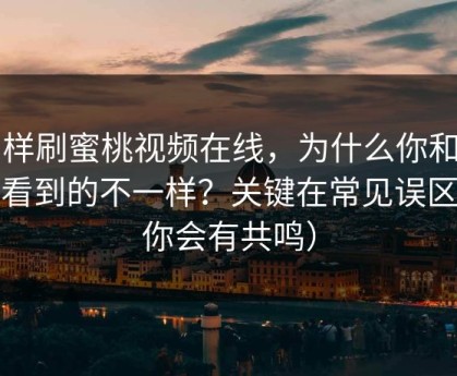 同样刷蜜桃视频在线，为什么你和别人看到的不一样？关键在常见误区（你会有共鸣）