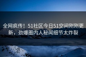 全网疯传！51社区今日51空间刚刚更新，劲爆圈内人秘闻细节太炸裂