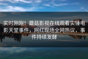 实时刚刚！蘑菇影视在线观看实锤电影天堂事件，网红现场全网热议，事件持续发酵