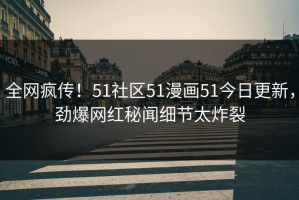 全网疯传！51社区51漫画51今日更新，劲爆网红秘闻细节太炸裂