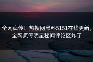 全网疯传！热搜网黑料5151在线更新，全网疯传明星秘闻评论区炸了