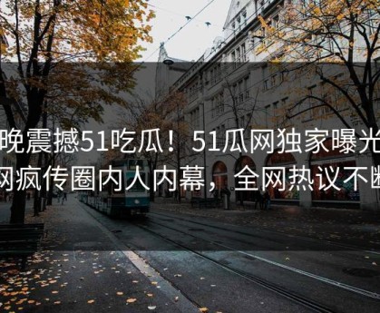 今晚震撼51吃瓜！51瓜网独家曝光全网疯传圈内人内幕，全网热议不断