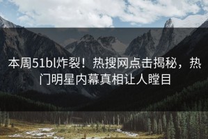 本周51bl炸裂！热搜网点击揭秘，热门明星内幕真相让人瞠目
