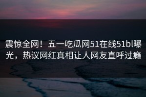 震惊全网！五一吃瓜网51在线51bl曝光，热议网红真相让人网友直呼过瘾