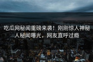 吃瓜网秘闻重磅来袭！刚刚惊人神秘人秘闻曝光，网友直呼过瘾