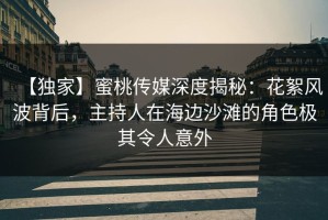 【独家】蜜桃传媒深度揭秘：花絮风波背后，主持人在海边沙滩的角色极其令人意外