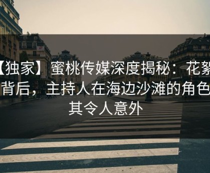 【独家】蜜桃传媒深度揭秘：花絮风波背后，主持人在海边沙滩的角色极其令人意外