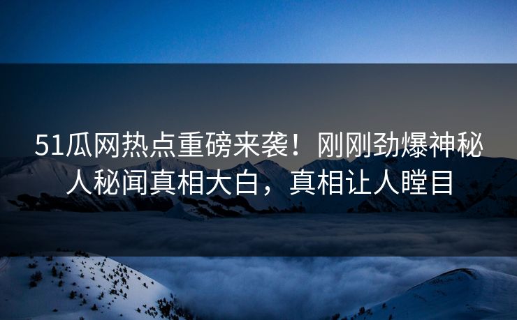 51瓜网热点重磅来袭！刚刚劲爆神秘人秘闻真相大白，真相让人瞠目