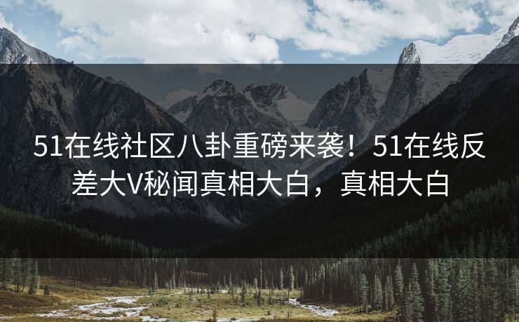 51在线社区八卦重磅来袭！51在线反差大V秘闻真相大白，真相大白