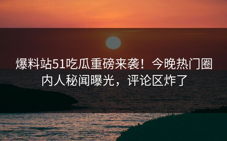 爆料站51吃瓜重磅来袭！今晚热门圈内人秘闻曝光，评论区炸了