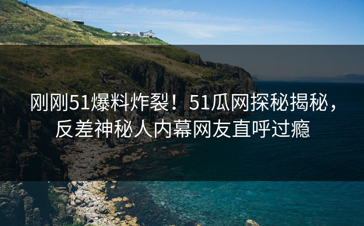 刚刚51爆料炸裂！51瓜网探秘揭秘，反差神秘人内幕网友直呼过瘾