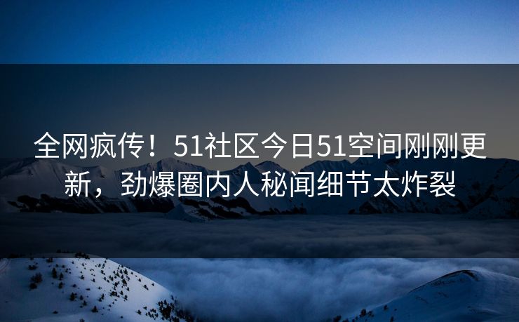 全网疯传！51社区今日51空间刚刚更新，劲爆圈内人秘闻细节太炸裂