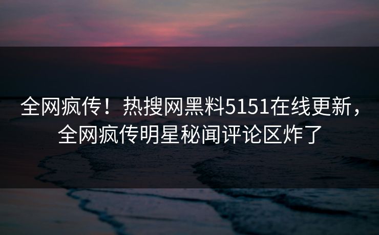 全网疯传！热搜网黑料5151在线更新，全网疯传明星秘闻评论区炸了