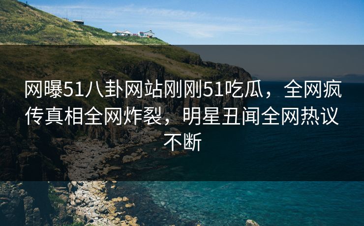 网曝51八卦网站刚刚51吃瓜，全网疯传真相全网炸裂，明星丑闻全网热议不断