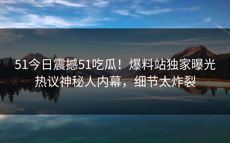 51今日震撼51吃瓜！爆料站独家曝光热议神秘人内幕，细节太炸裂