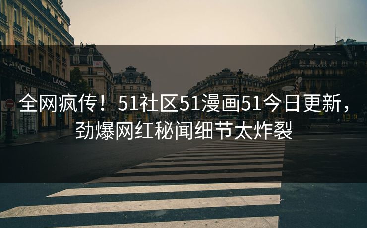 全网疯传！51社区51漫画51今日更新，劲爆网红秘闻细节太炸裂