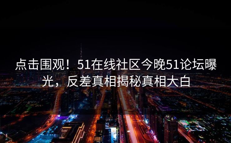点击围观！51在线社区今晚51论坛曝光，反差真相揭秘真相大白