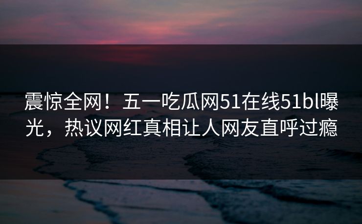 震惊全网！五一吃瓜网51在线51bl曝光，热议网红真相让人网友直呼过瘾