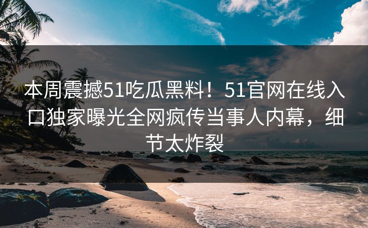 本周震撼51吃瓜黑料！51官网在线入口独家曝光全网疯传当事人内幕，细节太炸裂