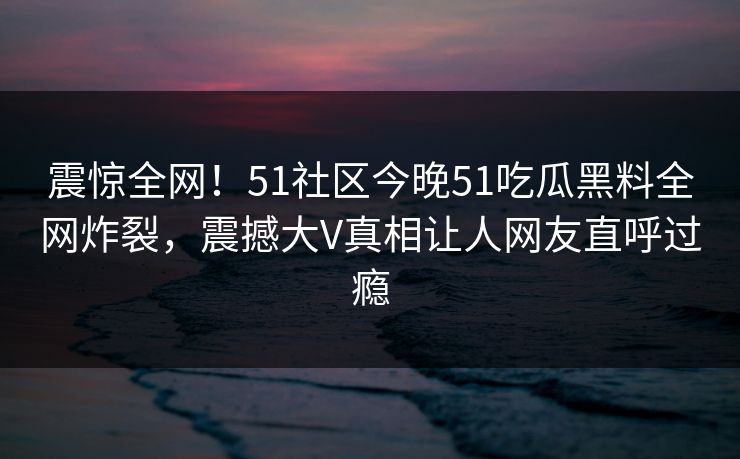 震惊全网！51社区今晚51吃瓜黑料全网炸裂，震撼大V真相让人网友直呼过瘾