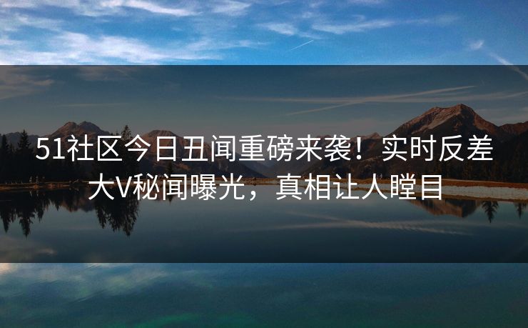 51社区今日丑闻重磅来袭！实时反差大V秘闻曝光，真相让人瞠目