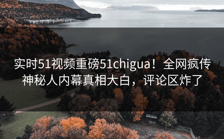 实时51视频重磅51chigua！全网疯传神秘人内幕真相大白，评论区炸了