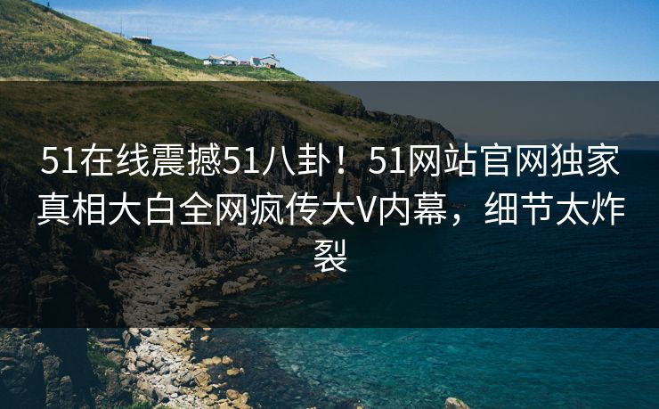 51在线震撼51八卦！51网站官网独家真相大白全网疯传大V内幕，细节太炸裂