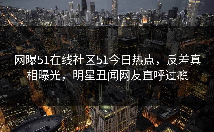 网曝51在线社区51今日热点，反差真相曝光，明星丑闻网友直呼过瘾