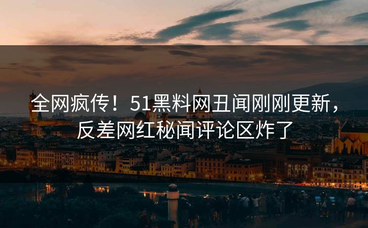 全网疯传！51黑料网丑闻刚刚更新，反差网红秘闻评论区炸了