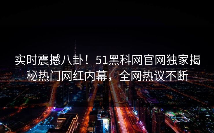 实时震撼八卦！51黑科网官网独家揭秘热门网红内幕，全网热议不断