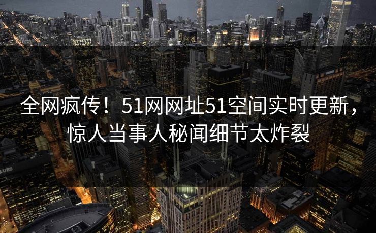 全网疯传！51网网址51空间实时更新，惊人当事人秘闻细节太炸裂
