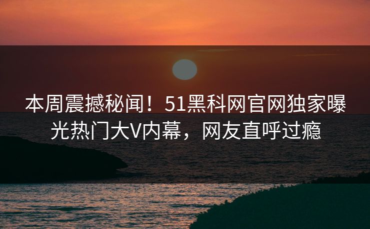 本周震撼秘闻！51黑科网官网独家曝光热门大V内幕，网友直呼过瘾