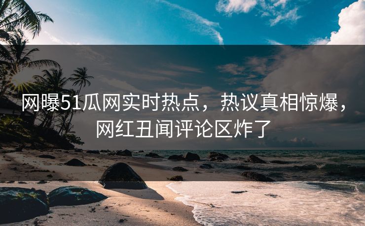 网曝51瓜网实时热点，热议真相惊爆，网红丑闻评论区炸了