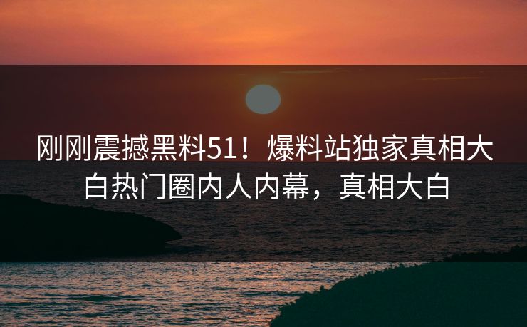 刚刚震撼黑料51！爆料站独家真相大白热门圈内人内幕，真相大白