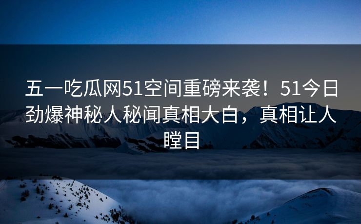 五一吃瓜网51空间重磅来袭！51今日劲爆神秘人秘闻真相大白，真相让人瞠目
